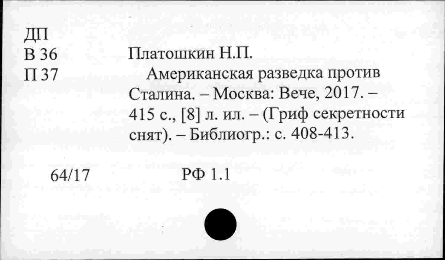 ﻿ДП В 36 П37	Платошкин Н.П. Американская разведка против Сталина. - Москва: Вече, 2017. -415 с., [8] л. ил. - (Гриф секретности снят). - Библиогр.: с. 408-413.
64/17	РФ 1.1